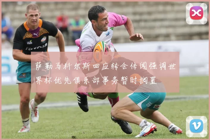 萨勒马科尔斯回应转会传闻强调世界杯优先俱乐部事务暂时搁置