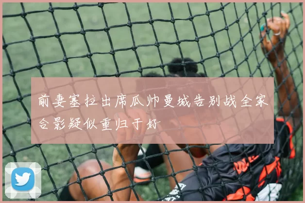前妻塞拉出席瓜帅曼城告别战全家合影疑似重归于好