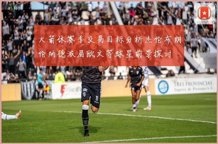 火箭休赛季交易目标分析杰伦布朗伦纳德浓眉欧文等球星前景探讨
