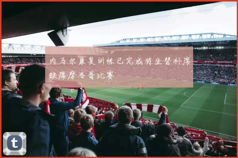 内马尔康复训练已完成将坐替补席缺席摩洛哥比赛