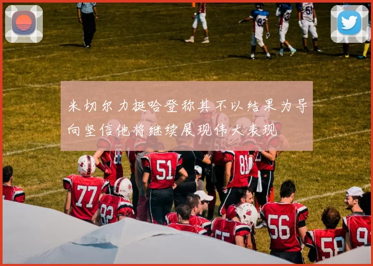 米切尔力挺哈登称其不以结果为导向坚信他将继续展现伟大表现