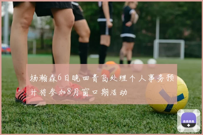 杨瀚森6日晚回青岛处理个人事务预计将参加8月窗口期活动