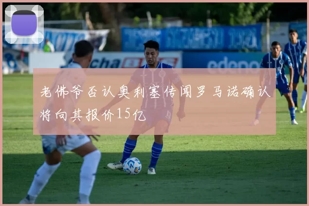 老佛爷否认奥利塞传闻罗马诺确认将向其报价15亿