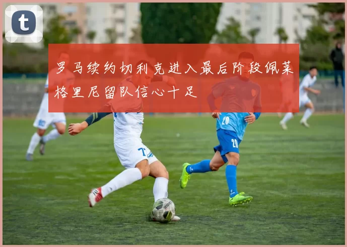 罗马续约切利克进入最后阶段佩莱格里尼留队信心十足