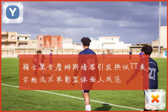 骑士聚会詹姆斯请客引发热议TT表示轮流买单彰显体面人风范