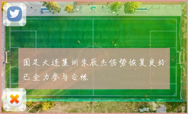 国足大连集训朱辰杰伤势恢复良好已全力参与合练