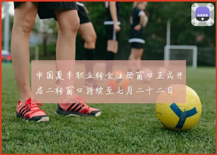中国夏季职业转会注册窗口正式开启二转窗口持续至七月二十二日