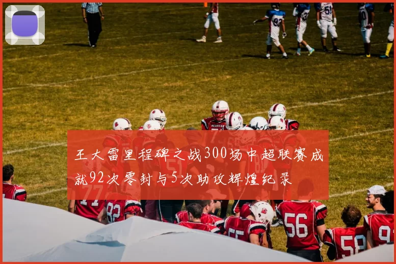 王大雷里程碑之战300场中超联赛成就92次零封与5次助攻辉煌纪录