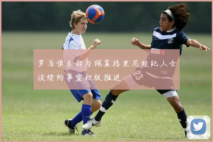 罗马俱乐部与佩莱格里尼经纪人会谈续约事宜积极推进