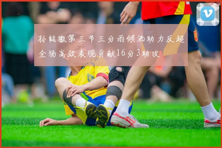 孙铭徽第三节三分雨倾洒助力反超全场高效表现贡献16分3助攻