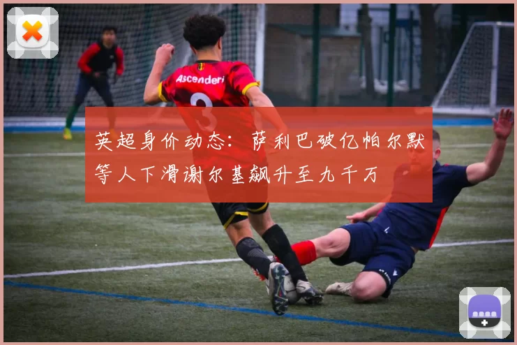 英超身价动态：萨利巴破亿帕尔默等人下滑谢尔基飙升至九千万