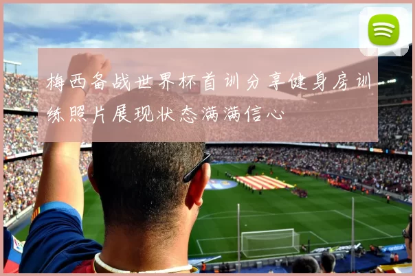 梅西备战世界杯首训分享健身房训练照片展现状态满满信心