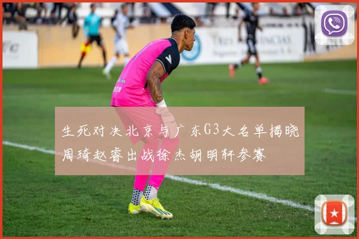 生死对决北京与广东G3大名单揭晓周琦赵睿出战徐杰胡明轩参赛