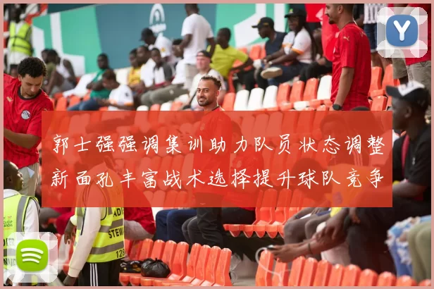 郭士强强调集训助力队员状态调整新面孔丰富战术选择提升球队竞争力